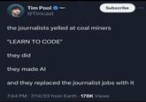 Tim Pool @Timcast TIMCAST Subscribe the journalists yelled at coal miners "LEARN TO CODE" they did they made Al and they replaced the journalist jobs with it 7:44 PM - 7/14/23 from Earth 178K Views