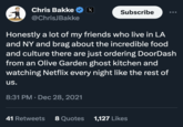 Chris Bakke @ChrisJBakke us. X 8:31 PM Dec 28, 2021 Subscribe Honestly a lot of my friends who live in LA and NY and brag about the incredible food and culture there are just ordering DoorDash from an Olive Garden ghost kitchen and watching Netflix every night like the rest of ●●● 41 Retweets Quotes 1,127 Likes