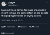 andy™ @andylevy blaming video games for mass shootings is meant to have the same effect on old people that jingling keys has on crying babies 10:55 AM. Aug 4, 2019 2,261 Retweets 27 Quotes 12.7K Likes ... 34 Bookmarks
