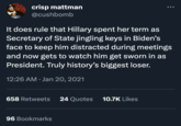 crisp mattman @cushbomb It does rule that Hillary spent her term as Secretary of State jingling keys in Biden's face to keep him distracted during meetings and now gets to watch him get sworn in as President. Truly history's biggest loser. 12:26 AM Jan 20, 2021 658 Retweets 24 Quotes 10.7K Likes 96 Bookmarks