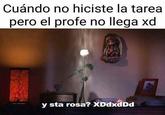 Cuándo no hiciste la tarea pero el profe no llega xd RO y sta rosa? XDdxdDd