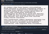 Hbomberguy @Hbomberguy Did the f----- Dalai Lama just post a notes app apology Dalai Lama @Dalai Lama. Apr 10 A video clip has been circulating that shows a recent meeting when a young boy asked His Holiness the Dalai Lama if he could give him a hug. His Holiness wishes to apologize to the boy and his family, as well as his many friends across the world, for the hurt his words may have caused. His Holiness often teases people he meets in an innocent and playful way, even in public and before cameras. He regrets the incident. Readers added context The Dalai Lama is facing backlash for kissing a child on the lips and then asking the same child to suck his tongue. npr.org/2023/04/10/116... Do you find this helpful? 10:53 AM - Apr 11, 2023 · 543.6K Views • 604 Retweets 15 Quotes 11.5K Likes 92 Bookmarks : Rate it