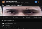 r/looksmaxxing Posted by u/a_johndoe • 7mo • i.redd.it Do I have hunter eyes? ↑ Vote BEST COMMENTS ✓ 21 Uncle_Rapey 6mo 5 1 Award Hunting for children maybe E Share ← Reply +6 + Award 45