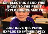 MR ELECTRIC SEND THIS N---- TO THE PENIS EXPLOSION CHAMBER AND HAVE HIS PENIS EXPLODED IMMEDIATELY