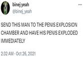 binej yeah @binej_yeah SEND THIS MAN TO THE PENIS EXPLOSION CHAMBER AND HAVE HIS PENIS EXPLODED IMMEDIATELY 2:32 AM Oct 26, 2021