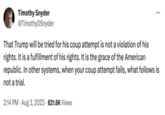 Democracy benefits even its enemies Timothy Snyder @TimothyDSnyder : That Trump will be tried for his coup attempt is not a violation of his rights. It is a fulfillment of his rights. It is the grace of the American republic. In other systems, when your coup attempt fails, what follows is not a trial. 2:14 PM. Aug 3, 2023 821.6K Views