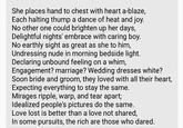 She places hand to chest with heart a-blaze, Each halting thump a dance of heat and joy. No other one could brighten up her days, Delightful nights' embrace with caring boy. No earthly sight as great as she to him, Undressing nude in morning bedside light. Declaring unbound feeling on a whim, Engagement? marriage? Wedding dresses white? Soon bride and groom, they loved with all their heart, Expecting everything to stay the same. Mirages ripple, warp, and tear apart; Idealized people's pictures do the same. Love lost is better than a love not shared, In some pursuits, the rich are those who dared.