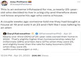 Joey Politano @JosephPolitano This is an extreme infohazard for me, a nearly-25-year- old who decided to live in a big city and therefore does not know anyone his age who owns a house. A couple weeks ago someone told me they had bought a house at 19 and sold it at 23 and I felt like I was talking to an alien Daryl Fairweather @FairweatherPhD • Apr 21 Nearly one-third (30%) of 25-year-olds owned their home in 2022. That's slightly higher than homeownership rates for millennials (28%) and Gen Xers (27%) when they were 25, and slightly lower than the rate for baby boomers (32%) when they were 25. redfin.com/news/gen-z-mil... 12:24 PM . Apr 21, 2023 206.9K Views .