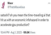 Mauv @ThatsMauvelous satoshi? oh you mean the time-traveling ai that hit us with an economic infohazard in order to accelerate gpu production? 10:44 PM. Aug 1, 2023 · 195.8K Views