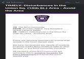 < All Inboxes TIMELY: Disturbances in the Union Sq. (14th St.) Area - Avoid the Area NEW YORK UNIVERSITY DEPARTMENT NYU OF CAMPU PUS SAFETY TO: The NYU Community FROM: Fountain Walker, Vice President, Global Campus Safety RE: TIMELY: Disturbances in the Union Sq. (14th St.) Area - Avoid the Area Police are reporting disturbances among large crowds in the Union Square area. We have not received any reports of incidents involving nearby NYU residence halls or other facilities, or any NYU community members. All members of the NYU community are advised to follow guidance issued by the Police Department and avoid the Union Square area.