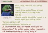 Anonymous 378 KB JPG 08/05/23(Sat)13:05:56 No.903839664 >fruit: tasty, beautiful, juicy, gift of nature >meat: body parts of huge animals keeping them functioning like a miracle >liquids: sustaining all life, comes in a million tastes and unique colors >humans consume all >within hours piss and s--- them out Do you ever think about the hellish toxins that our body contains? It's f----- up and makes you realize how f------ disgusting your body really is.