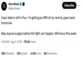 Elon Musk @elonmusk X Subscribe Exact date is still in flux. I'm getting an MRI of my neck & upper back tomorrow. May require surgery before the fight can happen. Will know this week. 4:32 AM - Aug 7, 2023 757.2K Views 248 Retweets 334 Quotes 3,455 Likes 96 Bookmarks
