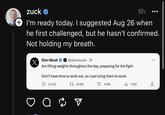 zuck ✔ 6h I'm ready today. I suggested Aug 26 when he first challenged, but he hasn't confirmed. Not holding my breath. X Elon Musk X @elonmusk. 7h Am lifting weights throughout the day, preparing for the fight. Don't have time to work out, so I just bring them to work. 6,332 1 8,196 106K a 2 ₁10M ●●● : [→
