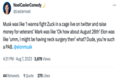 NoelCaslerComedy @caslernoel Musk was like 'I wanna fight Zuck in a cage live on twitter and raise money for veterans' Mark was like 'Ok how about August 26th' Elon was like 'umm, I might be having neck surgery then' what? Dude, you're such a PAB. @elonmusk 4:31 PM. Aug 7, 2023 · 3,878 Views 44 Retweets 1 Quote 270 Likes