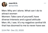 merritt k @merrittk Men: Why am I alone. What can I do to attract women Women: Take care of yourself, have diverse interests and a good attitude Men: Ah, I see. It's my negative canthal tilt that has doomed to me to never have sex 2:04 PM Dec 22, 2020 ●