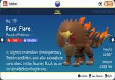 Pokédex No. ??? Feral Flare Paradox Pokémon FIRE DRAGON ENG It slightly resembles the legendary Pokémon Entei, and also a creature described in the Scarlet Book as an incarnated conflagration. @BULBBYRON ME @BULBBYBOI Height 10'06" Weight 620.8 lbs Habitat A View Motions B Back