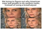 Americans Are Odd. C sin Me trying to figure out why American cops ask people to do random tasks, instead of using a breathalyser |A = mr2 С = 2лr COS tan r WENNI 30° 45° 60° 4- √2 √3 2 2x 30° 1 NINE x√3 45 5 √3 60° |sinxdx==cosx+C dx 2 COS X ftgxdx=-Incosx + dx sin x dx dx tgx+C, Ing+C Larctg V = = r²h 3 tan (8) 10 h 0/rad V = πr²h ax² +bx+c=0 a(x²+²x+5)=0 r 2+2+²+ ²-4ac