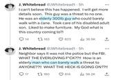 J. Whitebread @JWhitebread1.5h I can't believe this has happened. I will get more details soon. This guy was a threat to no one. He was an elderly 300lb guy who could barely walk with a cane. Took care of his disabled adult son. Liked to make furniture. My God what is this country coming to?! 14 163 17 823 J. Whitebread @JWhitebread1.5h Neighbor says it was not the police but the FBI. WHAT THE EVERLOVING F*CK??!! How is an elderly man who can barely walk a threat to ANYONE??!! WHAT THE HECK IS GOING ON??!! 814 il₁ 56.2K ↑ 160 ₁36.9K ↑