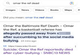 Qomar the ref dead Images News Videos Books Did you mean: omar the red dead Maps Omar the Baltimore Ref Death - Omar the Ref, a basketball referee has allegedly passed away from s after succumbing to the social media bullying. 24 mins ago SN https://news.snbc13.com Suicide; Omar the Ref reportedly died after cyber-bullying - SNBC13 NEWS LL