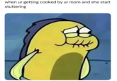 when ur getting cooked by ur mom and she start stuttering
