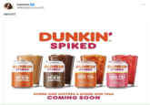 WHAT Lauren @BOSBruinsHC 6.0% ALC/VOL DUNKIN' SPIKED original ICED COFFEE DUNKIN SPIKED 6.0% ALC/VOL DUNKIN' SPIKED mocha ICED COFFEE 5.0% ALC/VOL DUNKIN' SPIKED slightly sweet ICED TEA with a twist of lemon ED WITH PEAL TEA TM 5.0% ALC/VOL DUNKIN SPIKED strawberry dragonfruit ICED TEA REFRESHER BREWED WITH REAL GREEN TEA SPIKED ICED COFFEES & SPIKED ICED TEAS COMING SOON ...