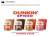 Jordan Meehan @Jordan Meehan The Commonwealth of Massachusetts will not survive this. 6.0% ALC/VOL DUNKIN' SPIKED original ICED COFFEE DUNKIN' SPIKED 6.0% ALC/VOL DUNKIN' SPIKED mocha ICED COFFEE 5.0% ALC/VOL DUNKIN' SPIKED slightly sweet ICED TEA with a twist of lemon s BENED WITH FEAL TEA 5.0% ALC/VOL DUNKIN' SPIKED strawberry dragonfruit ICED TEA REFRESHER WED WITH REAL GREEN TEA SPIKED ICED COFFEES & SPIKED ICED TEAS COMING SOON : ...