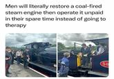 Men will literally restore a coal-fired steam engine then operate it unpaid in their spare time instead of going to therapy 56