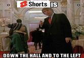 O Shorts IS HA DOWN THE HALL AND TO THE LEFT