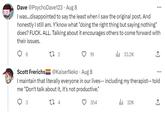 Dave @PsychoDave123 Aug 8 I was...disappointed to say the least when I saw the original post. And honestly I still am. Y'know what "doing the right thing but saying nothing" does? F---. ALL. Talking about it encourages others to come forward with their issues. 6 27 2 19 33.2K 354 Scott Frerichs @KaiserNeko. Aug 8 I maintain that literally everyone in our lives-- including my therapist-- told me "Don't talk about it, it's not productive." 3 27 4 ... ₁32K ↑