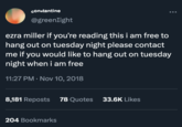 constantine @greenlight ezra miller if you're reading this i am free to hang out on tuesday night please contact me if you would like to hang out on tuesday night when i am free 11:27 PM . Nov 10, 2018 8,181 Reposts 78 Quotes 204 Bookmarks 33.6K Likes