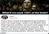 What if we used 100% of the brain? annie @soychotic Every time I have a programming question and I rly need help, I post it on Reddit and then log into another account and reply to it with an obscenely incorrect answer. Ppl don't care about helping others but they LOVE correcting others. Works 100% of the time
