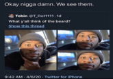 Okay n---- damn. We see them. Tobin @T_Dot1111.1d What y'all think of the beard? Show this thread 9:42 AM 4/6/20 Twitter for iPhone ● ●