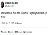 sovereign simp-izen @Too MuchWit Drake said this all much more eloquently - "say that you a lesbian, girl me too" 1:38 AM - Aug 13, 2023 51.2K Views 71 Reposts 6 Quotes 2,984 Likes 34 Bookmarks :