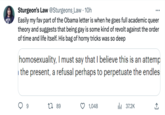 WYP Sturgeon's Law @Sturgeons_Law. 10h Easily my fav part of the Obama letter is when he goes full academic queer theory and suggests that being gay is some kind of revolt against the order of time and life itself. His bag of horny tricks was so deep homosexuality, I must say that I believe this is an attemp the present, a refusal perhaps to perpetuate the endles 9 1 89 1,048 ₁37.2K ↑