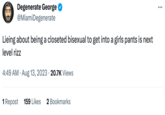 Ja Degenerate George @MiamiDegenerate Lieing about being a closeted bisexual to get into a girls pants is next level rizz 4:49 AM - Aug 13, 2023 20.7K Views 1 Repost 159 Likes 2 Bookmarks : ...