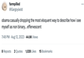 farmpilled @Gargoyledd obama casually dropping the most eloquent way to describe how i see myself as non binary... effervescent 7:48 PM. Aug 12, 2023 44.6K Views 8 Reposts 2 Quotes 1,028 Likes 15 Bookmarks :