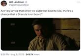 Will Landman@ @WillTheLand Man Are you saying that when we push that boat to sea, there's a chance that a Dracula is on board? 9:29 PM - Aug 9, 2023 · 243.7K Views :