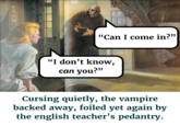 311 "Can I come in?" "I don't know, can you?" Cursing quietly, the vampire backed away, foiled yet again by the english teacher's pedantry.