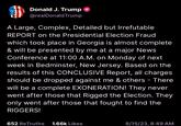 Donald J. Trump @realDonald Trump A Large, Complex, Detailed but Irrefutable REPORT on the Presidential Election Fraud which took place in Georgia is almost complete & will be presented by me at a major News Conference at 11:00 A.M. on Monday of next week in Bedminster, New Jersey. Based on the results of this CONCLUSIVE Report, all charges should be dropped against me & others - There will be a complete EXONERATION! They never went after those that Rigged the Election. They only went after those that fought to find the RIGGERS! 652 ReTruths 1.66k Likes 8/15/23, 8:49 AM