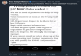 Paul Joseph Watson @Prison Planet Nov 13, 2016 Another ad for paid Trump protesters. This is a fake astroturf movement. 1umр роstеrs песиси фон per hour (Palos verdes) We are in need of protesters to help us stop Trump. Time: tomorrow at noon at the Trump Golf course. $35.00 per hour. Expect to be there for at leat 10 hours. Reply with contact information. You will be give a pass code to give to organizers to get your compensation. Dress to impress. We strongly encourage signage. If you cannot email us today, show up at the event wearing red. Contact organizers. You can still qualify for $50.00 compensation. Tyler #fightthepower a 404 60 t 3,506 2,855 ılı