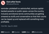 Club Leftist Tennis @ClubLeftTennis reminder: pickleball is a astroturfed, venture capital- backed parasite on public space. across the country, inclusive and diverse tennis communities are getting smeared as stuffy and conservative so that their courts can be ripped up and replaced with something more profitable. 7:54 PM. Sep 21, 2022 290 Reposts 321 Quotes 3,693 Likes 375 Bookmarks