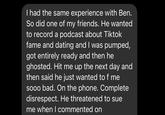 I had the same experience with Ben. So did one of my friends. He wanted to record a podcast about Tiktok fame and dating and I was pumped, got entirely ready and then he ghosted. Hit me up the next day and then said he just wanted to f me sooo bad. On the phone. Complete disrespect. He threatened to sue me when I commented on