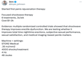Zero @bryan_johnson Started first penis rejuvenation therapy: Focused shockwave therapy 6 treatments, 3x/wk Cost $1-2k Machine + settings: STORZ Medical : Evidence: multiple randomized controlled trials showed that shockwave therapy improves erectile dysfunction. We are testing whether it improves total time nighttime erections, subjective sexual performance, sexual satisfaction, and medical imaging-based penile markers. .35 mJ/mm2 4000 shocks/treatment 4 Hz 48 Joules ...