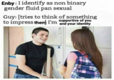 Enby: I identify as non binary gender fluid pan sexual Guy: [tries to think of something supportive of you to impress them I'm and your identity