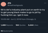 Industry Plant JFG @JoeFreshgoods 69 is def a industry plant put on earth to try to get young black males to go to jail by f------ him up. I get it now. 10:09 AM. Jun 2, 2018 from Chicago, IL 1,469 Reposts 164 Quotes 3,444 Likes 15 Bookmarks