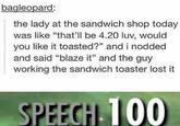 bagleopard: the lady at the sandwich shop today was like "that'll be 4.20 luv, would you like it toasted?" and i nodded and said "blaze it" and the guy working the sandwich toaster lost it SPEECH 100