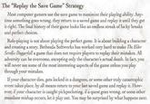 The "Replay the Save Game" Strategy Most computer gamers use the save game to maximize their playing ability. Any- time something goes wrong, they return to a saved game and replay it until they get it right. The final history of their game looks like an endless streak of lucky breaks and perfect choices. Role-playing is not about playing the perfect game. It is about building a character and creating a story. Bethesda Softworks has worked very hard to make The Elder Scrolls: Daggerfall a game that does not require players to replay their mistakes. All adversity can be overcome, excepting only the character's actual death. In fact, you will never see some of the most interesting aspects of the game unless you play through your mistakes. If your character dies, gets locked in a dungeon, or some other truly catastrophic event takes place, by all means return to your last saved game and replay it. How- ever, if your character is caught pickpocketing, if a quest goes wrong, or some other mundane mishap occurs, let it play out. You may be surprised by what happens next.