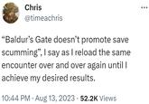 Chris @timeachris "Baldur's Gate doesn't promote save scumming", I say as I reload the same encounter over and over again until I achieve my desired results. 10:44 PM · Aug 13, 2023 52.2K Views