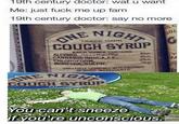 19th century doctor: wat u want Me: just f--- me up fam 19th century doctor: say no more Prepare ONE NIGHT TRADE MARK COUGH SYRUP EACH OUNCE CONTAINS ALCOHOL, (less than 1%). CANNABIS INDICA,F.E., CHLOROFORM, MORPHIA, SULPH, 4%m 46m 2%m Vagr SKILLFULLY COMBINED WITH ANUMBER OF OTHER INGREDIENTS ONE NIGHT TRADE MARK COUGH SYRUP 25 C SOL You can't sneeze if you're unconscious. G M TRA MAR