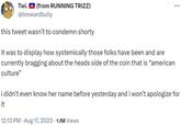 Twi. (from RUNNING TRIZZ) @browardbully this tweet wasn't to condemn shorty it was to display how systemically those folks have been and are currently bragging about the heads side of the coin that is "american culture" : i didn't even know her name before yesterday and i won't apologize for it 12:13 PM - Aug 17, 2023 1.1M Views
